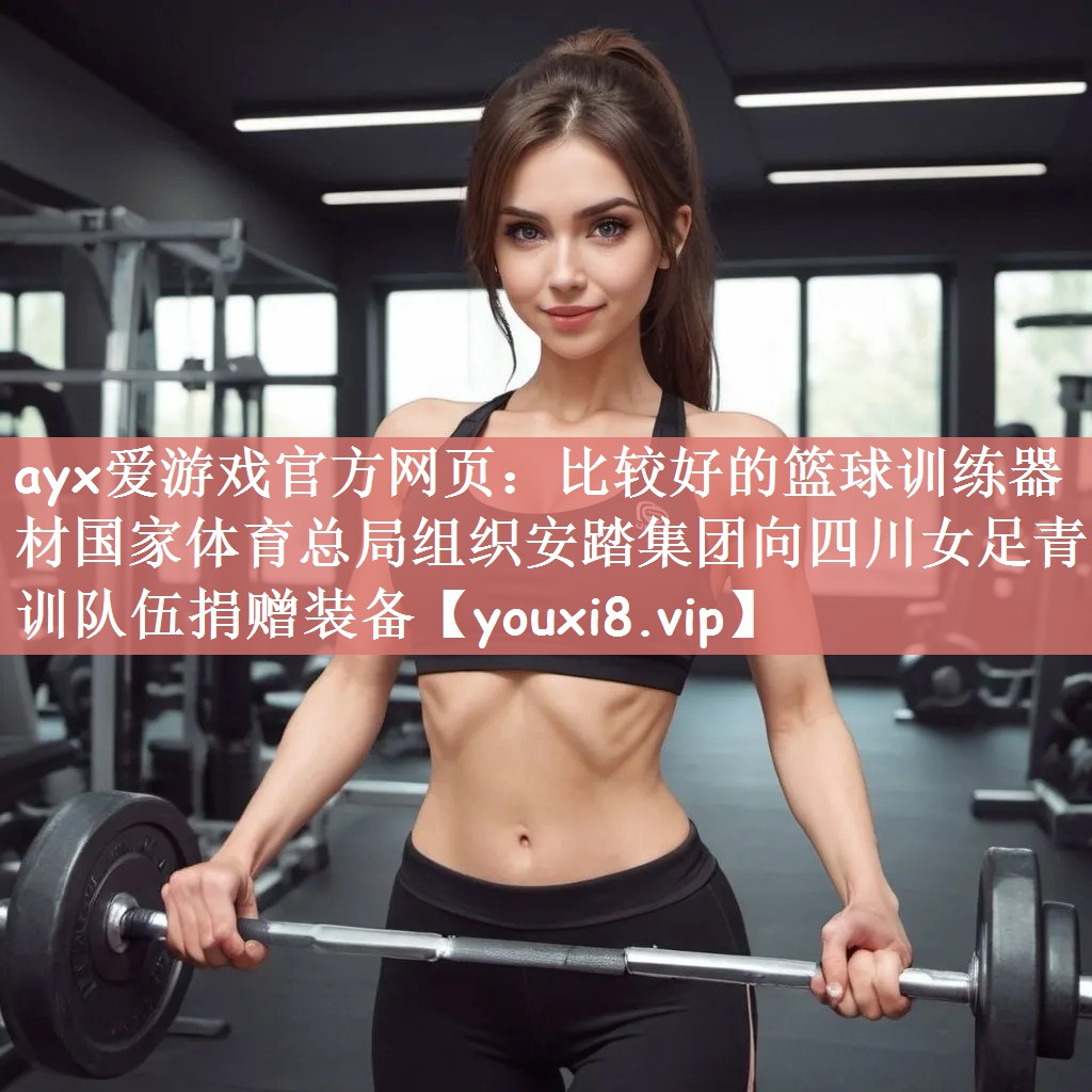 ayx爱游戏官方网页：比较好的篮球训练器材国家体育总局组织安踏集团向四川女足青训队伍捐赠装备