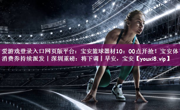 爱游戏登录入口网页版平台：宝安篮球器材10：00点开抢！宝安体育消费券持续派发丨深圳重磅：将下调丨早安，宝安